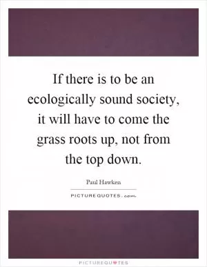 If there is to be an ecologically sound society, it will have to come the grass roots up, not from the top down Picture Quote #1