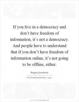 If you live in a democracy and don’t have freedom of information, it’s not a democracy. And people have to understand that if you don’t have freedom of information online, it’s not going to be offline, either Picture Quote #1