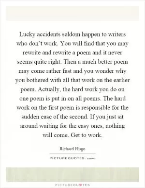 Lucky accidents seldom happen to writers who don’t work. You will find that you may rewrite and rewrite a poem and it never seems quite right. Then a much better poem may come rather fast and you wonder why you bothered with all that work on the earlier poem. Actually, the hard work you do on one poem is put in on all poems. The hard work on the first poem is responsible for the sudden ease of the second. If you just sit around waiting for the easy ones, nothing will come. Get to work Picture Quote #1