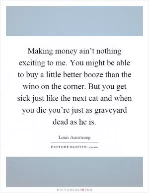 Making money ain’t nothing exciting to me. You might be able to buy a little better booze than the wino on the corner. But you get sick just like the next cat and when you die you’re just as graveyard dead as he is Picture Quote #1