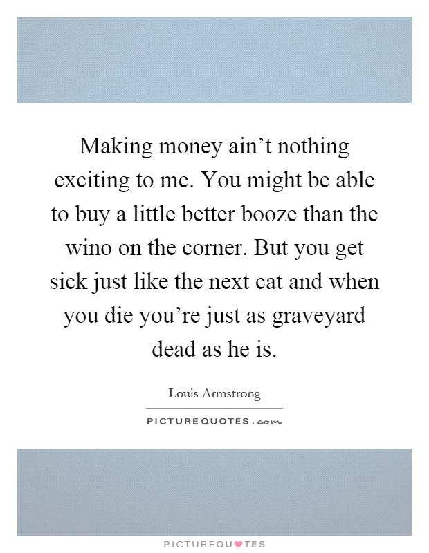 Making money ain't nothing exciting to me. You might be able to buy a little better booze than the wino on the corner. But you get sick just like the next cat and when you die you're just as graveyard dead as he is Picture Quote #1