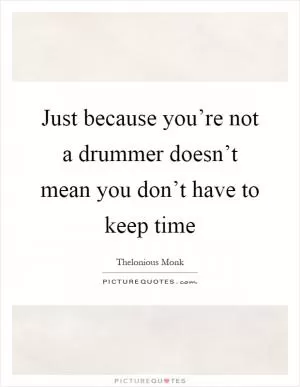 Just because you’re not a drummer doesn’t mean you don’t have to keep time Picture Quote #1