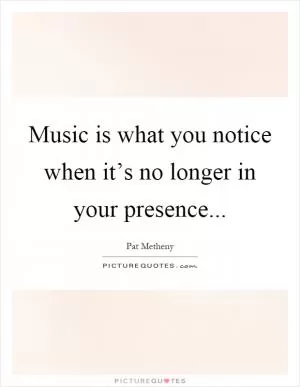 Music is what you notice when it’s no longer in your presence Picture Quote #1