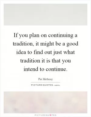 If you plan on continuing a tradition, it might be a good idea to find out just what tradition it is that you intend to continue Picture Quote #1