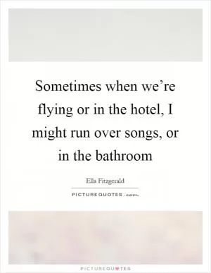 Sometimes when we’re flying or in the hotel, I might run over songs, or in the bathroom Picture Quote #1