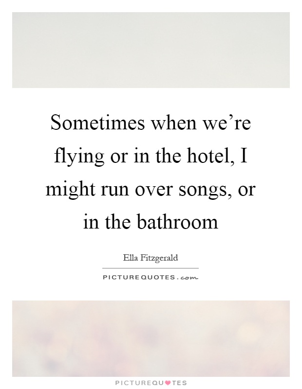 Sometimes when we're flying or in the hotel, I might run over songs, or in the bathroom Picture Quote #1