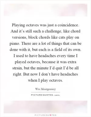 Playing octaves was just a coincidence. And it’s still such a challenge, like chord versions, block chords like cats play on piano. There are a lot of things that can be done with it, but each is a field of its own. I used to have headaches every time I played octaves, because it was extra strain, but the minute I’d quit I’d be all right. But now I don’t have headaches when I play octaves Picture Quote #1