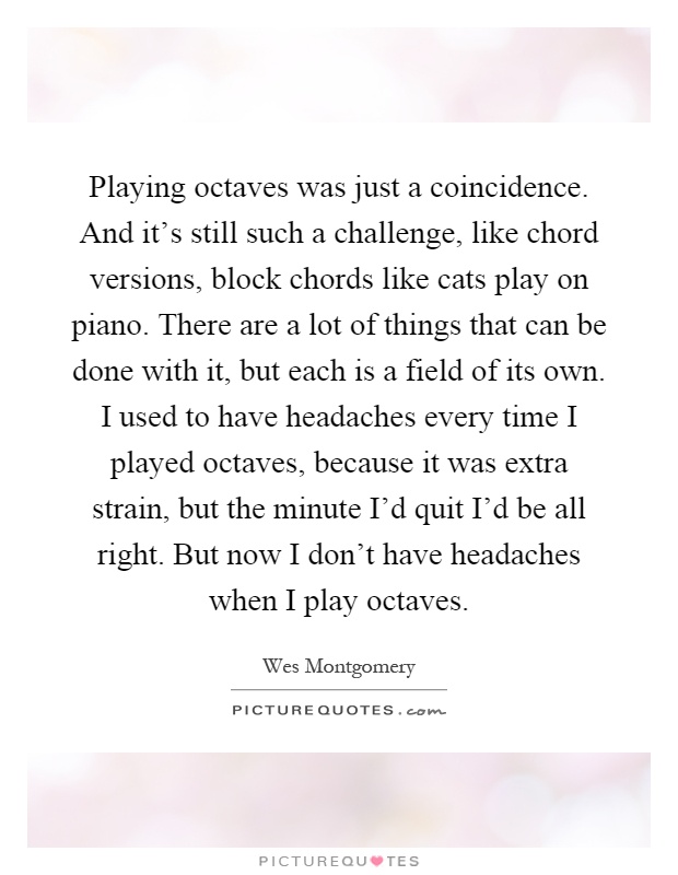 Playing octaves was just a coincidence. And it's still such a challenge, like chord versions, block chords like cats play on piano. There are a lot of things that can be done with it, but each is a field of its own. I used to have headaches every time I played octaves, because it was extra strain, but the minute I'd quit I'd be all right. But now I don't have headaches when I play octaves Picture Quote #1