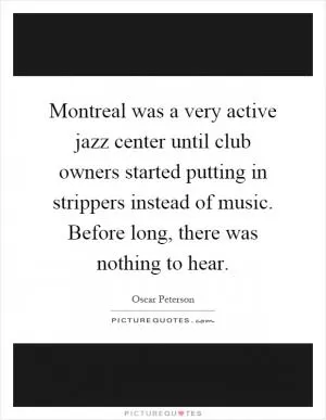 Montreal was a very active jazz center until club owners started putting in strippers instead of music. Before long, there was nothing to hear Picture Quote #1