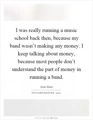 I was really running a music school back then, because my band wasn’t making any money. I keep talking about money, because most people don’t understand the part of money in running a band Picture Quote #1
