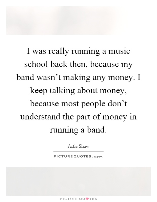 I was really running a music school back then, because my band wasn't making any money. I keep talking about money, because most people don't understand the part of money in running a band Picture Quote #1