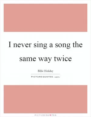 I never sing a song the same way twice Picture Quote #1