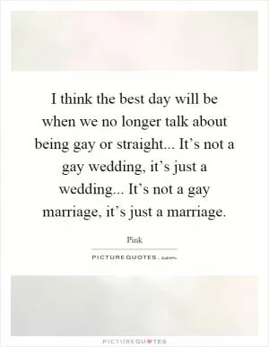 I think the best day will be when we no longer talk about being gay or straight... It’s not a gay wedding, it’s just a wedding... It’s not a gay marriage, it’s just a marriage Picture Quote #1