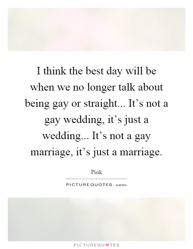 I think the best day will be when we no longer talk about being gay or straight... It's not a gay wedding, it's just a wedding... It's not a gay marriage, it's just a marriage Picture Quote #1