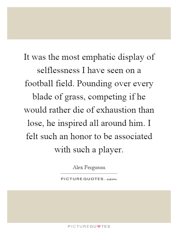 It was the most emphatic display of selflessness I have seen on a football field. Pounding over every blade of grass, competing if he would rather die of exhaustion than lose, he inspired all around him. I felt such an honor to be associated with such a player Picture Quote #1