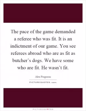 The pace of the game demanded a referee who was fit. It is an indictment of our game. You see referees abroad who are as fit as butcher’s dogs. We have some who are fit. He wasn’t fit Picture Quote #1