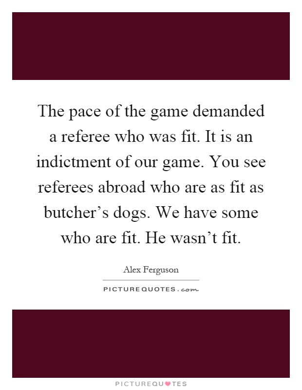 The pace of the game demanded a referee who was fit. It is an indictment of our game. You see referees abroad who are as fit as butcher's dogs. We have some who are fit. He wasn't fit Picture Quote #1
