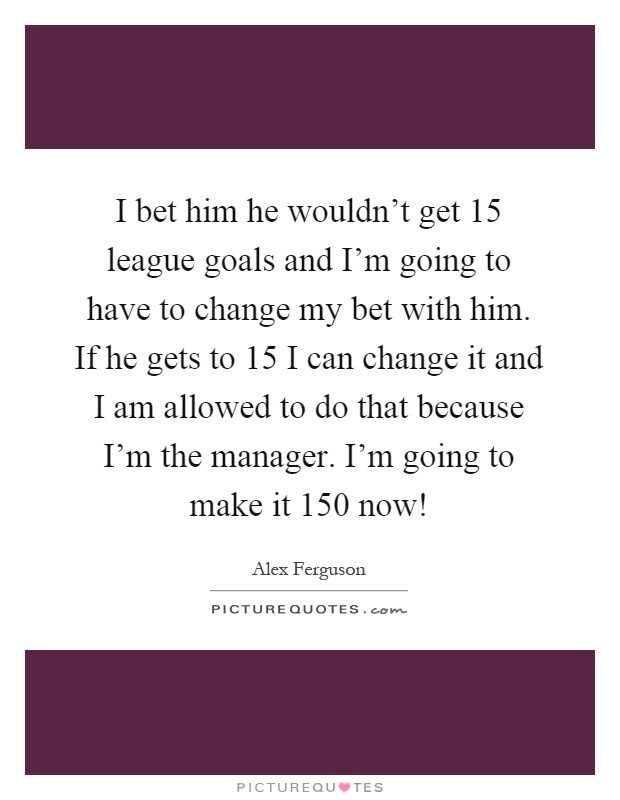 I bet him he wouldn't get 15 league goals and I'm going to have to change my bet with him. If he gets to 15 I can change it and I am allowed to do that because I'm the manager. I'm going to make it 150 now! Picture Quote #1