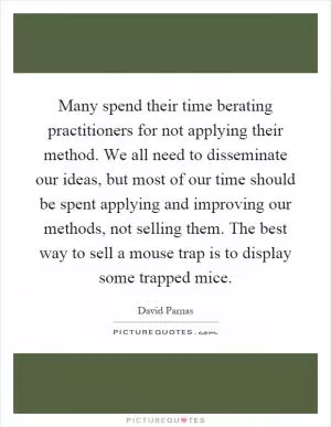 Many spend their time berating practitioners for not applying their method. We all need to disseminate our ideas, but most of our time should be spent applying and improving our methods, not selling them. The best way to sell a mouse trap is to display some trapped mice Picture Quote #1