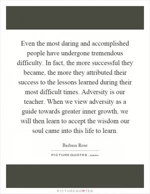 Even the most daring and accomplished people have undergone tremendous difficulty. In fact, the more successful they became, the more they attributed their success to the lessons learned during their most difficult times. Adversity is our teacher. When we view adversity as a guide towards greater inner growth, we will then learn to accept the wisdom our soul came into this life to learn Picture Quote #1