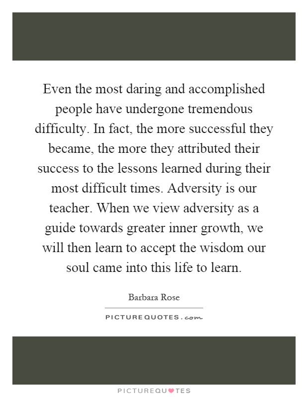 Even the most daring and accomplished people have undergone tremendous difficulty. In fact, the more successful they became, the more they attributed their success to the lessons learned during their most difficult times. Adversity is our teacher. When we view adversity as a guide towards greater inner growth, we will then learn to accept the wisdom our soul came into this life to learn Picture Quote #1