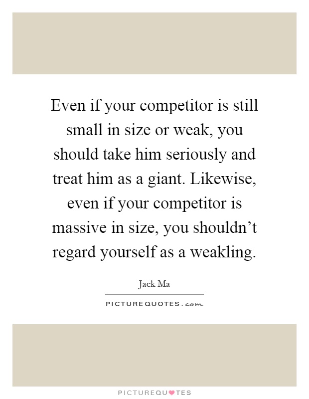 Even if your competitor is still small in size or weak, you should take him seriously and treat him as a giant. Likewise, even if your competitor is massive in size, you shouldn't regard yourself as a weakling Picture Quote #1