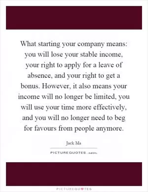 What starting your company means: you will lose your stable income, your right to apply for a leave of absence, and your right to get a bonus. However, it also means your income will no longer be limited, you will use your time more effectively, and you will no longer need to beg for favours from people anymore Picture Quote #1