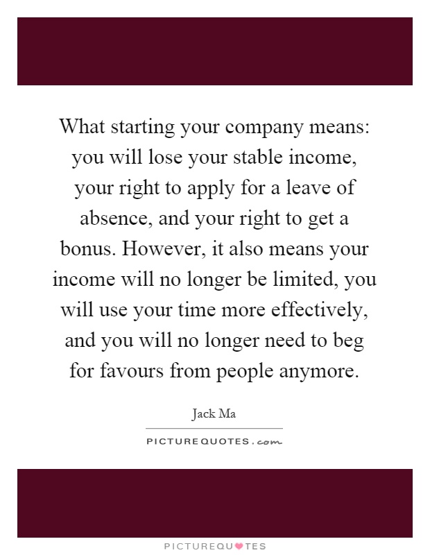 What starting your company means: you will lose your stable income, your right to apply for a leave of absence, and your right to get a bonus. However, it also means your income will no longer be limited, you will use your time more effectively, and you will no longer need to beg for favours from people anymore Picture Quote #1