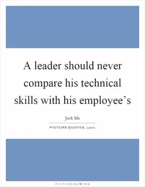 A leader should never compare his technical skills with his employee’s Picture Quote #1