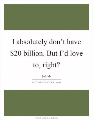 I absolutely don’t have $20 billion. But I’d love to, right? Picture Quote #1