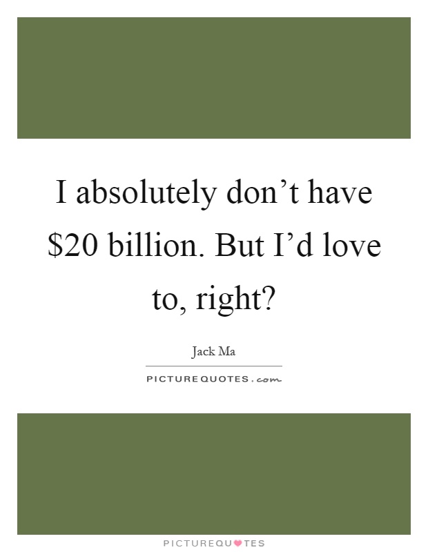 I absolutely don't have $20 billion. But I'd love to, right? Picture Quote #1