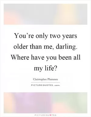 You’re only two years older than me, darling. Where have you been all my life? Picture Quote #1