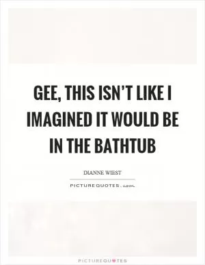 Gee, this isn’t like I imagined it would be in the bathtub Picture Quote #1
