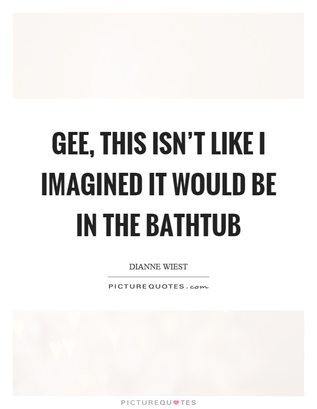 Gee, this isn't like I imagined it would be in the bathtub Picture Quote #1