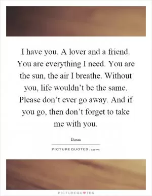 I have you. A lover and a friend. You are everything I need. You are the sun, the air I breathe. Without you, life wouldn’t be the same. Please don’t ever go away. And if you go, then don’t forget to take me with you Picture Quote #1