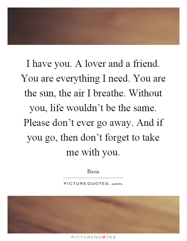 I have you. A lover and a friend. You are everything I need. You are the sun, the air I breathe. Without you, life wouldn't be the same. Please don't ever go away. And if you go, then don't forget to take me with you Picture Quote #1