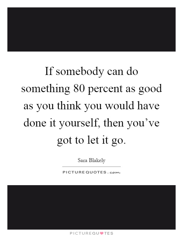 If somebody can do something 80 percent as good as you think you would have done it yourself, then you've got to let it go Picture Quote #1