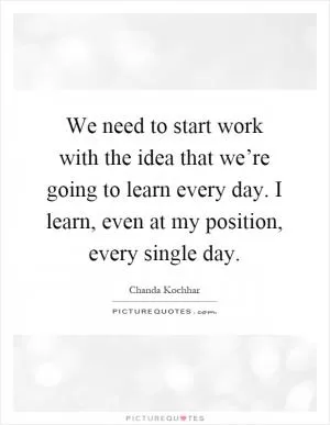 We need to start work with the idea that we’re going to learn every day. I learn, even at my position, every single day Picture Quote #1