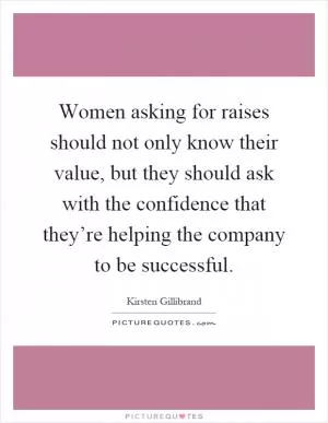 Women asking for raises should not only know their value, but they should ask with the confidence that they’re helping the company to be successful Picture Quote #1