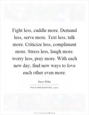 Fight less, cuddle more. Demand less, serve more. Text less, talk more. Criticize less, compliment more. Stress less, laugh more. worry less, pray more. With each new day, find new ways to love each other even more Picture Quote #1