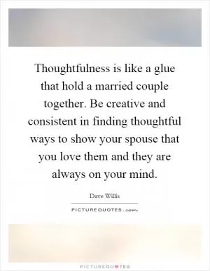 Thoughtfulness is like a glue that hold a married couple together. Be creative and consistent in finding thoughtful ways to show your spouse that you love them and they are always on your mind Picture Quote #1