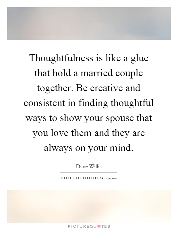 Thoughtfulness is like a glue that hold a married couple together. Be creative and consistent in finding thoughtful ways to show your spouse that you love them and they are always on your mind Picture Quote #1