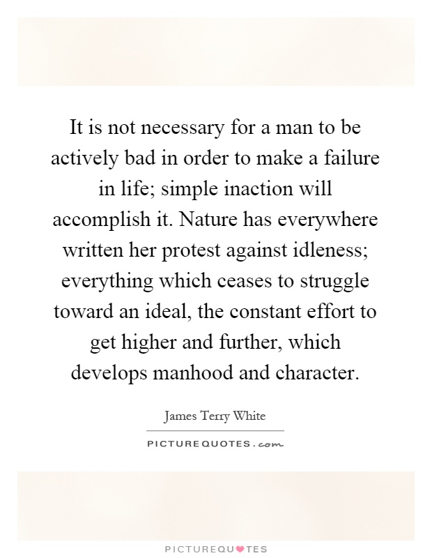 It is not necessary for a man to be actively bad in order to make a failure in life; simple inaction will accomplish it. Nature has everywhere written her protest against idleness; everything which ceases to struggle toward an ideal, the constant effort to get higher and further, which develops manhood and character Picture Quote #1