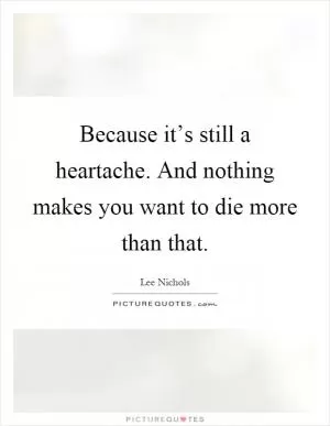 Because it’s still a heartache. And nothing makes you want to die more than that Picture Quote #1