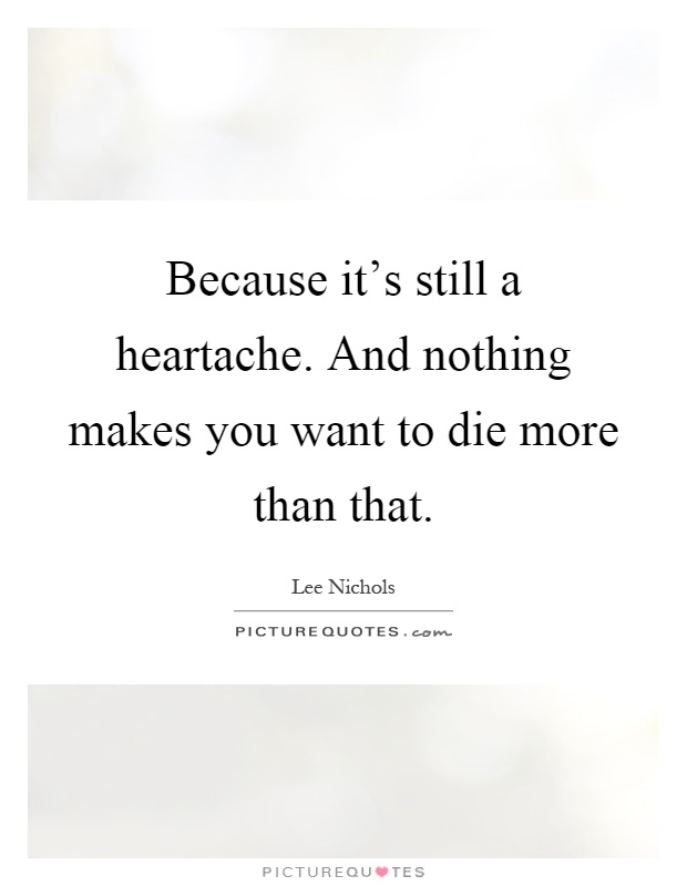 Because it's still a heartache. And nothing makes you want to die more than that Picture Quote #1
