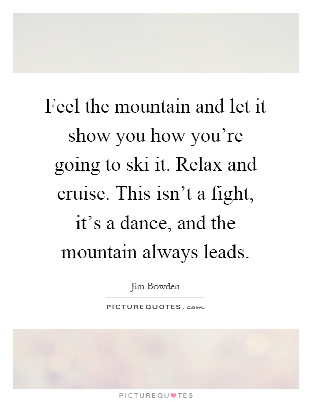 Feel the mountain and let it show you how you're going to ski it. Relax and cruise. This isn't a fight, it's a dance, and the mountain always leads Picture Quote #1