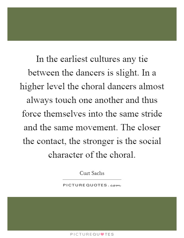 In the earliest cultures any tie between the dancers is slight. In a higher level the choral dancers almost always touch one another and thus force themselves into the same stride and the same movement. The closer the contact, the stronger is the social character of the choral Picture Quote #1