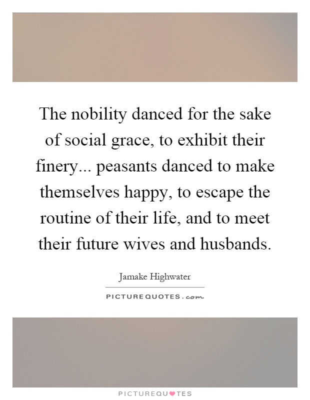 The nobility danced for the sake of social grace, to exhibit their finery... peasants danced to make themselves happy, to escape the routine of their life, and to meet their future wives and husbands Picture Quote #1