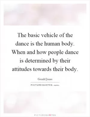 The basic vehicle of the dance is the human body. When and how people dance is determined by their attitudes towards their body Picture Quote #1