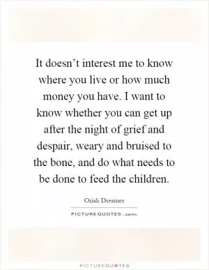 It doesn’t interest me to know where you live or how much money you have. I want to know whether you can get up after the night of grief and despair, weary and bruised to the bone, and do what needs to be done to feed the children Picture Quote #1